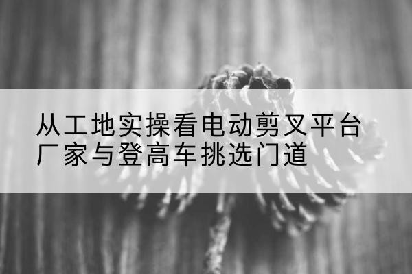 紫金电动剪叉升降平台厂家-从工地实操看电动剪叉平台厂家与登高车挑选门道