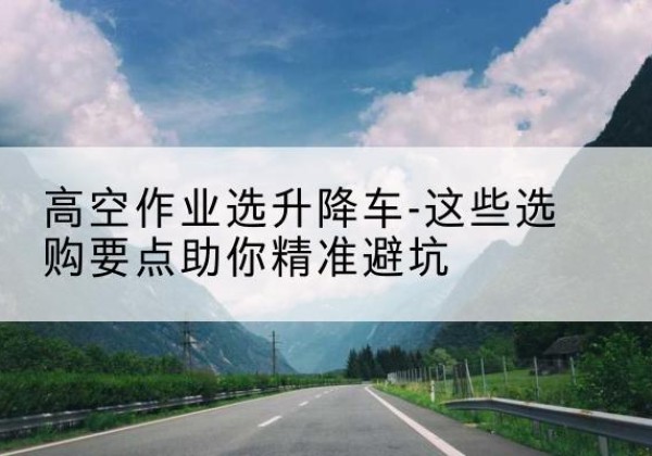 紫金升降车厂家-高空作业选升降车-这些选购要点助你*避坑