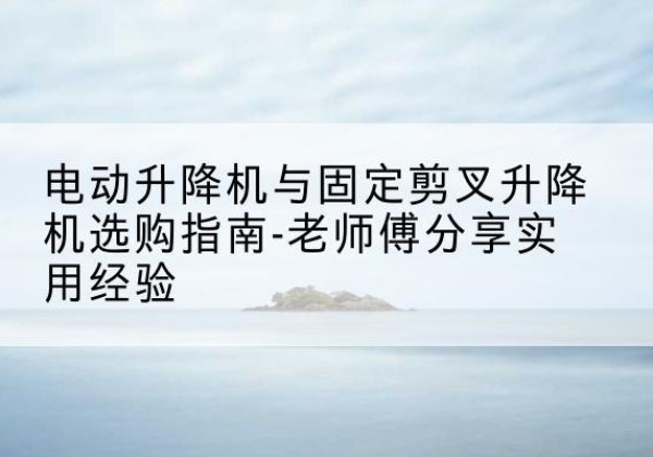 紫金电动升降机怎么选-电动升降机与固定剪叉升降机选购指南-老师傅分享实用经验