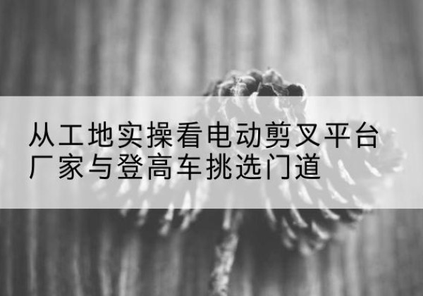 紫金电动剪叉升降平台厂家-从工地实操看电动剪叉平台厂家与登高车挑选门道